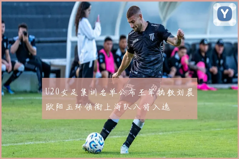 U20女足集训名单公布王军执教刘晨欧阳玉环领衔上海队八将入选