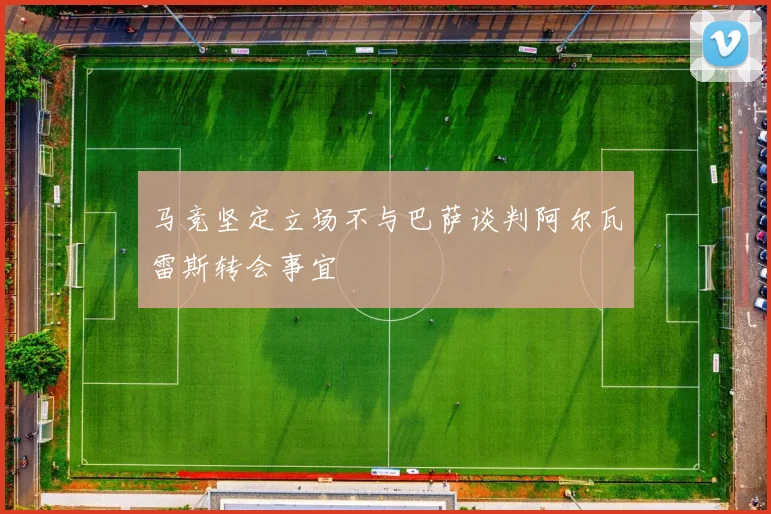 马竞坚定立场不与巴萨谈判阿尔瓦雷斯转会事宜