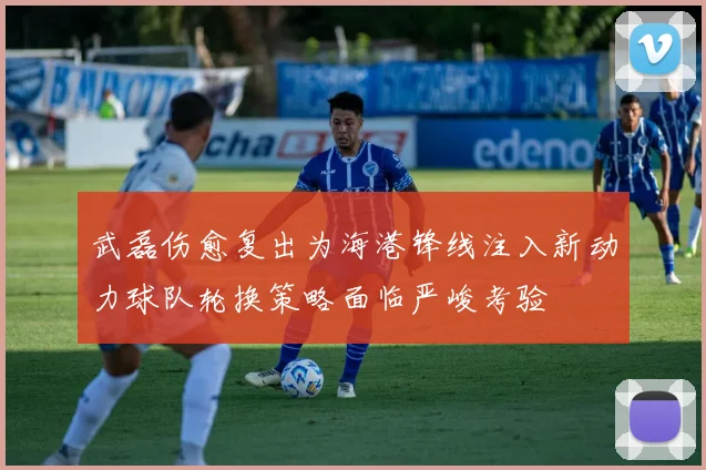 武磊伤愈复出为海港锋线注入新动力球队轮换策略面临严峻考验