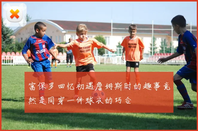 富保罗回忆初遇詹姆斯时的趣事竟然是同穿一件球衣的巧合