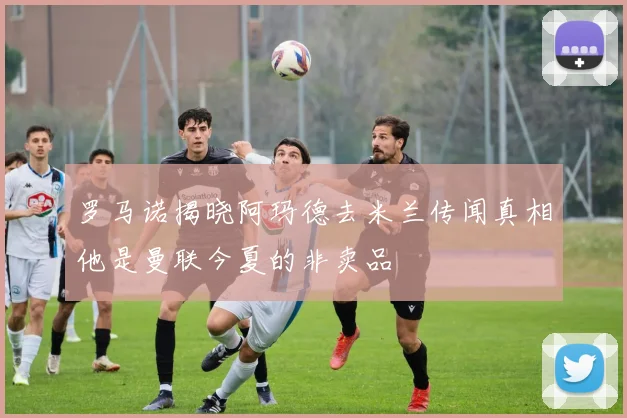 罗马诺揭晓阿玛德去米兰传闻真相他是曼联今夏的非卖品