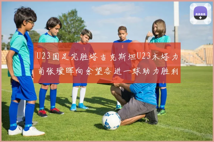U23国足完胜塔吉克斯坦U23木塔力甫张瑷晖向余望各进一球助力胜利