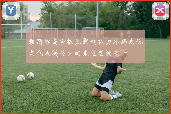 赖斯称高海拔无影响认为本场表现是代表英格兰的最佳客场之一