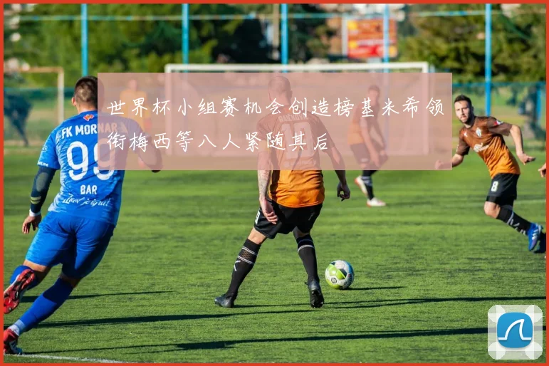 世界杯小组赛机会创造榜基米希领衔梅西等八人紧随其后