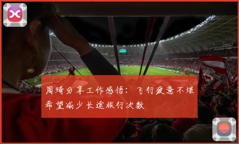 周琦分享工作感悟：飞行疲惫不堪希望减少长途旅行次数