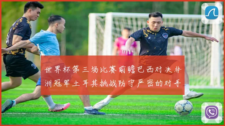 世界杯第三场比赛前瞻巴西对决非洲冠军土耳其挑战防守严密的对手