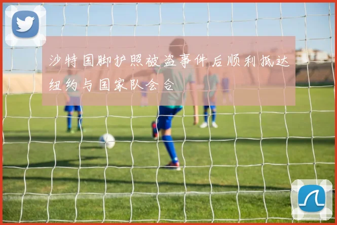 沙特国脚护照被盗事件后顺利抵达纽约与国家队会合