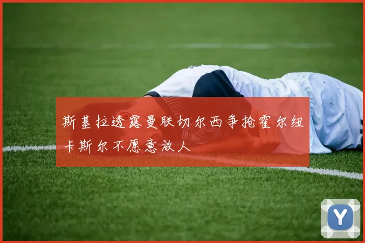 斯基拉透露曼联切尔西争抢霍尔纽卡斯尔不愿意放人