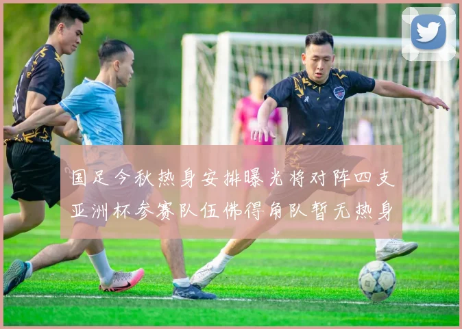 国足今秋热身安排曝光将对阵四支亚洲杯参赛队伍佛得角队暂无热身计划
