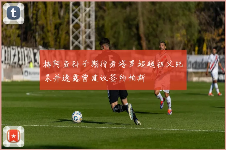 梅阿查孙子期待劳塔罗超越祖父纪录并透露曾建议签约帕斯