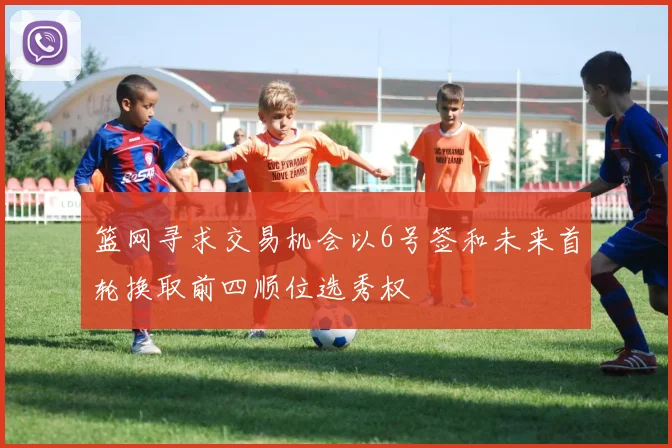 篮网寻求交易机会以6号签和未来首轮换取前四顺位选秀权