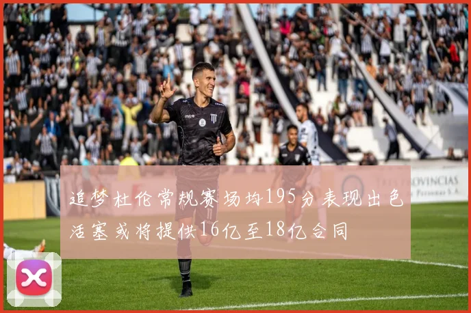 追梦杜伦常规赛场均195分表现出色活塞或将提供16亿至18亿合同