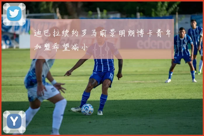 迪巴拉续约罗马前景明朗博卡青年加盟希望减小