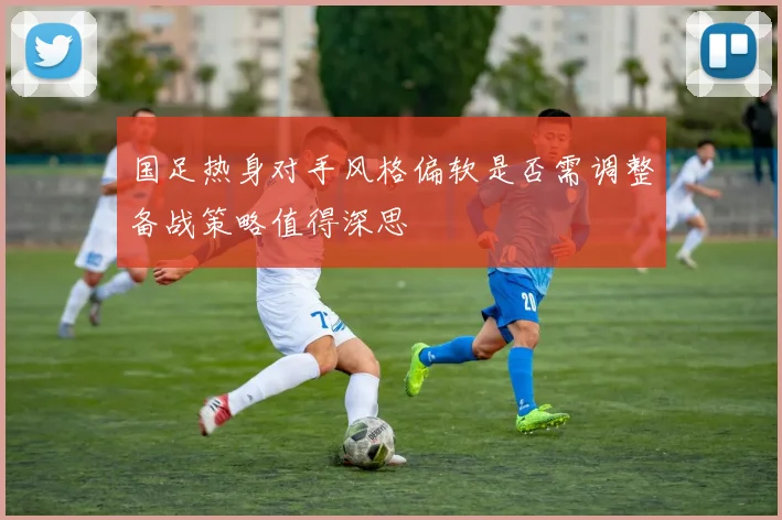国足热身对手风格偏软是否需调整备战策略值得深思